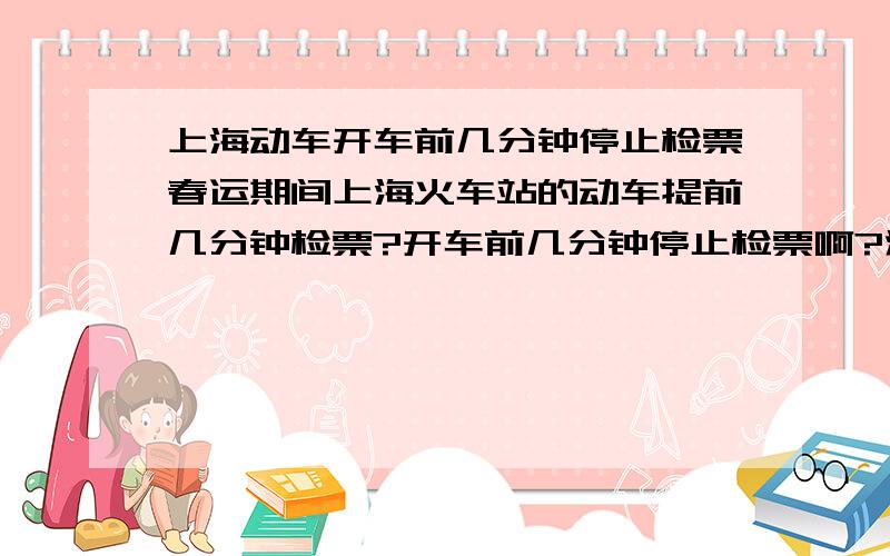 上海动车开车前几分钟停止检票春运期间上海火车站的动车提前几分钟检票?开车前几分钟停止检票啊?注：上海火车站是首发站