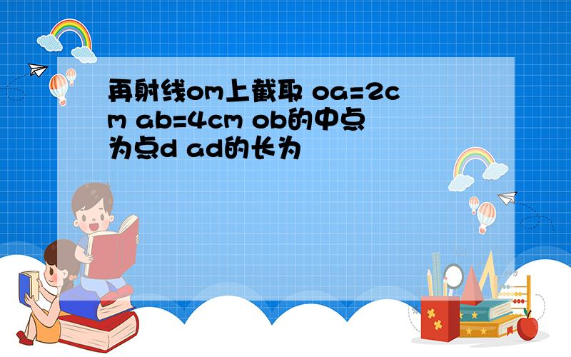 再射线om上截取 oa=2cm ab=4cm ob的中点为点d ad的长为