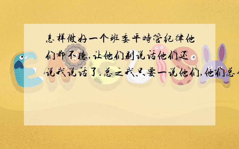 怎样做好一个班委平时管纪律他们都不听,让他们别说话他们还说我说话了.总之我只要一说他们,他们总会有许多理由反驳我,还有怎样更好地做一个班委.希望给我点指导