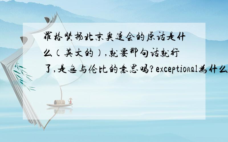 罗格赞扬北京奥运会的原话是什么（英文的）,就要那句话就行了,是无与伦比的意思吗?exceptional为什么翻译成无与伦比？应该是“卓越优秀的意思”啊