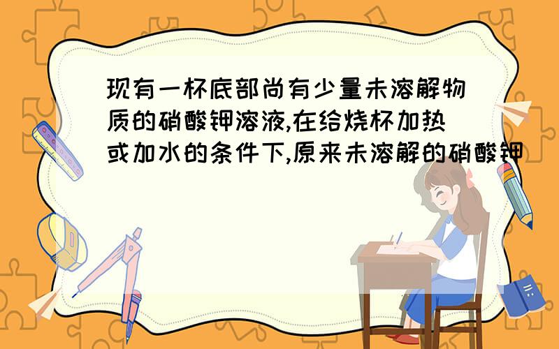 现有一杯底部尚有少量未溶解物质的硝酸钾溶液,在给烧杯加热或加水的条件下,原来未溶解的硝酸钾_______溶解,这时溶液由_______变为_______.这说明,在改变条件的情况下,_______溶液和_______溶液