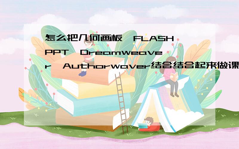 怎么把几何画板、FLASH、PPT、Dreamweaver、Authorwaver结合结合起来做课件并不是说把这几种全部结合起来,而是需要用的的软件结合起来,比如我需要AW、几何画板,就把这两种结合起来,最好能给个