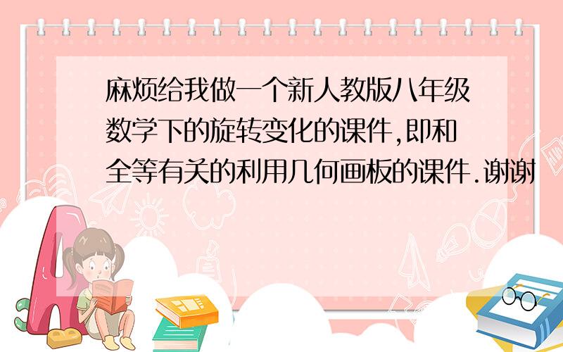 麻烦给我做一个新人教版八年级数学下的旋转变化的课件,即和全等有关的利用几何画板的课件.谢谢