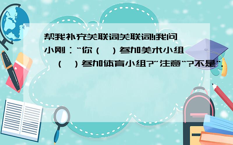 帮我补充关联词关联词!1我问小刚：“你（ ）参加美术小组,（ ）参加体育小组?”注意“?不是“.