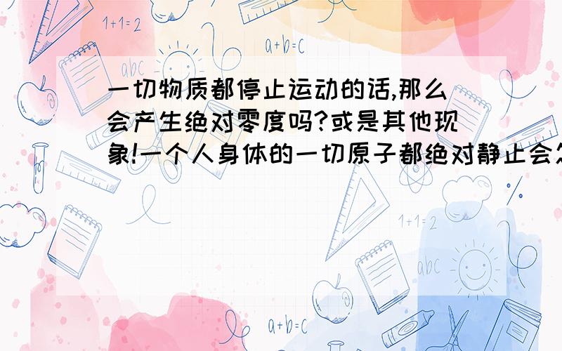 一切物质都停止运动的话,那么会产生绝对零度吗?或是其他现象!一个人身体的一切原子都绝对静止会怎样?