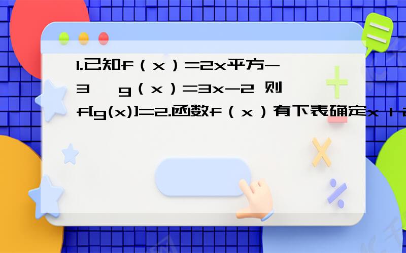 1.已知f（x）=2x平方-3 ,g（x）=3x-2 则f[g(x)]=2.函数f（x）有下表确定x 1 2 3 4f（x） 3 5 7 9则下列函数（1）x+1 （2）2x+1 (3)x方+2 （4）x分之3 中能做为函数表达式的是3.甲以每小时6千米的速度用2小时