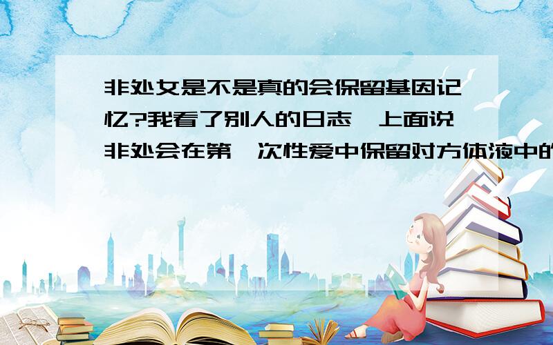 非处女是不是真的会保留基因记忆?我看了别人的日志,上面说非处会在第一次性爱中保留对方体液中的基因,这个保留是不可逆的.以后即便和别人生孩子,孩子还会有可能长得像第一个男人,真