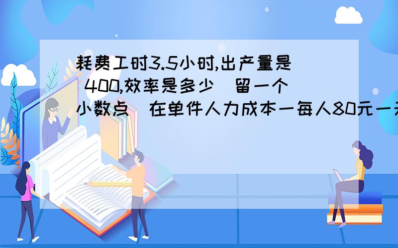 耗费工时3.5小时,出产量是 400,效率是多少（留一个小数点）在单件人力成本一每人80元一天算是多少呢 请帮我解答下,顺便说下运算过程