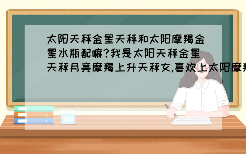 太阳天秤金星天秤和太阳摩羯金星水瓶配嘛?我是太阳天秤金星天秤月亮摩羯上升天秤女,喜欢上太阳摩羯月亮摩羯金星水瓶,火星巨蟹男.请问我们配嘛?因为想在一起但我和他的这份感情一直