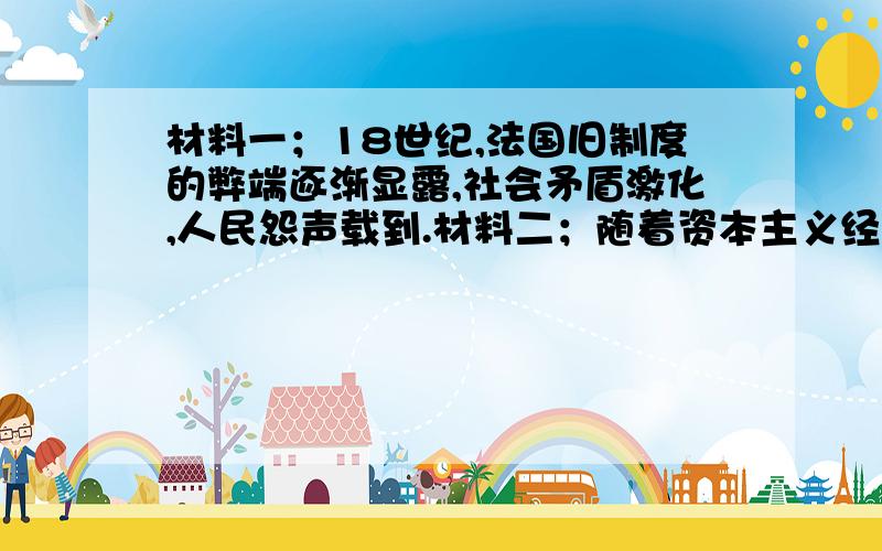 材料一；18世纪,法国旧制度的弊端逐渐显露,社会矛盾激化,人民怨声载到.材料二；随着资本主义经济发展,资产阶级不满王权专制和教会的腐朽,于是在思想方面掀起了启蒙运动.（1）材料一的