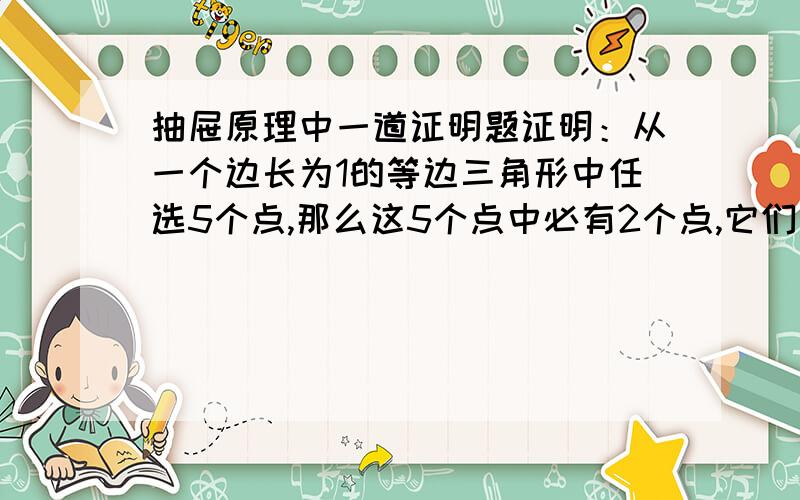 抽屉原理中一道证明题证明：从一个边长为1的等边三角形中任选5个点,那么这5个点中必有2个点,它们之间距离至多为1/2.而任选10个点中必有2个点,其距离至多为1/3.