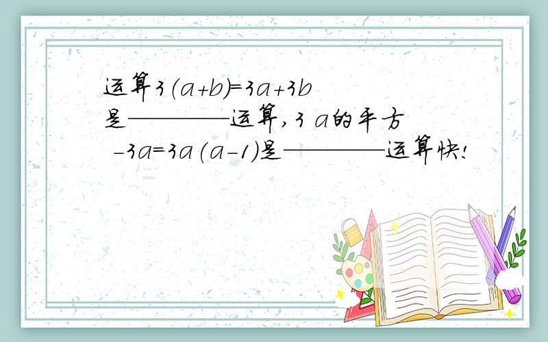 运算3（a+b）=3a+3b是————运算,3 a的平方 -3a=3a(a-1)是————运算快!