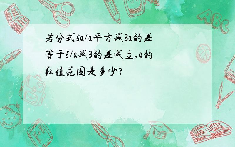 若分式5a/a平方减3a的差等于5/a减3的差成立,a的取值范围是多少?