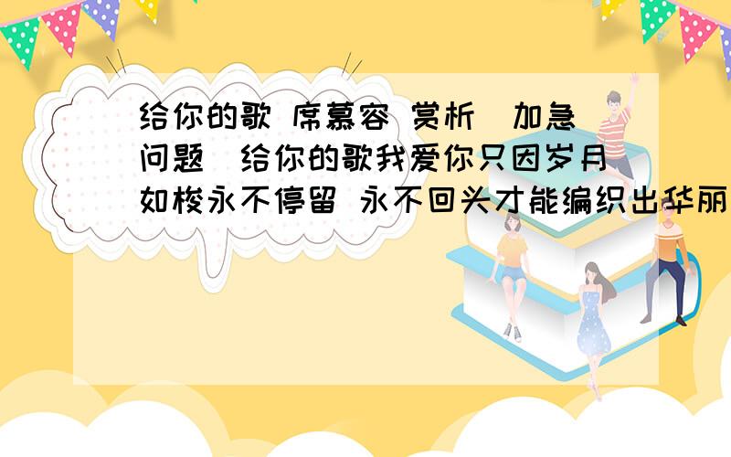 给你的歌 席慕容 赏析（加急问题）给你的歌我爱你只因岁月如梭永不停留 永不回头才能编织出华丽的面容啊不露一丝褪色的悲愁我爱你只因你已远去不再出现 不复记忆才能掀起层层结痂的