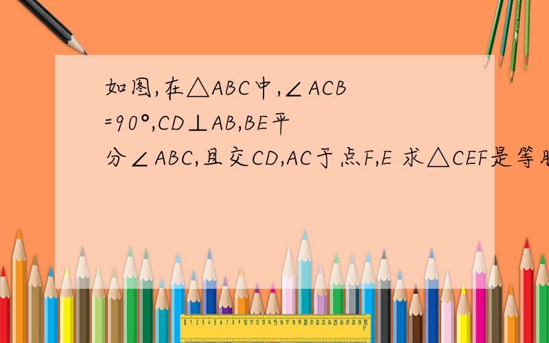 如图,在△ABC中,∠ACB=90°,CD⊥AB,BE平分∠ABC,且交CD,AC于点F,E 求△CEF是等腰三角形?