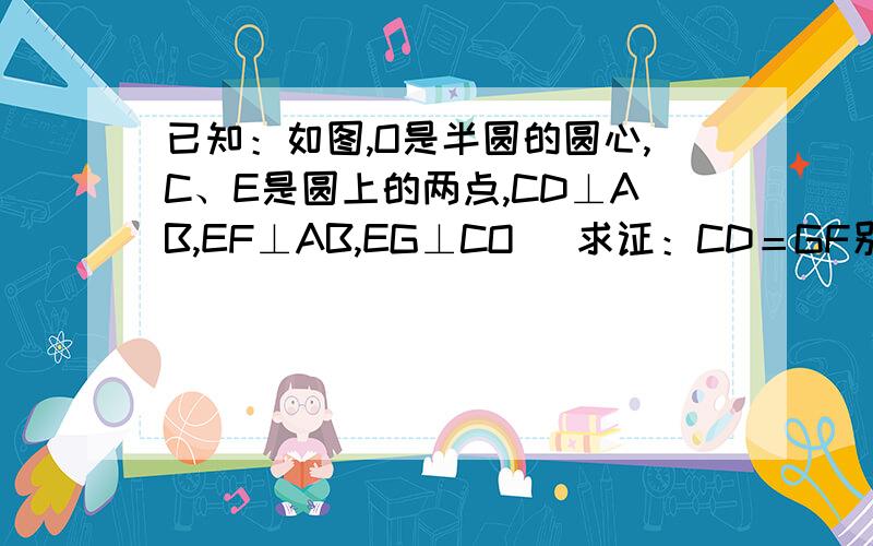 已知：如图,O是半圆的圆心,C、E是圆上的两点,CD⊥AB,EF⊥AB,EG⊥CO． 求证：CD＝GF别人的看不明白.复制的就别浪费时间了....