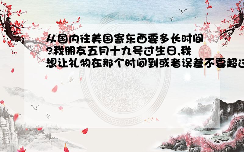 从国内往美国寄东西要多长时间?我朋友五月十九号过生日,我想让礼物在那个时间到或者误差不要超过五天.礼物不大.