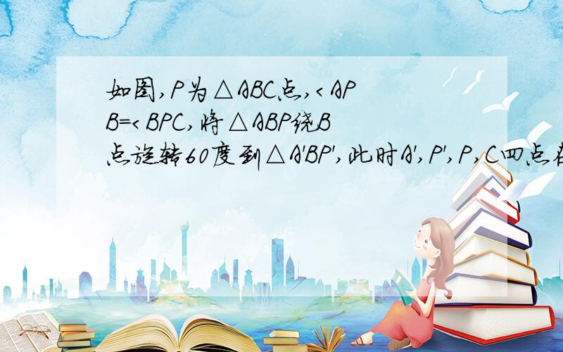 如图,P为△ABC点,＜APB＝＜BPC,将△ABP绕B点旋转60度到△A'BP',此时A',P',P,C四点在同一条直线上,如图,P为△ABC点,＜APB＝＜BPC,将△ABP绕B点旋转60度到△A'BP',此时A',P',P,C四点在同一条直线