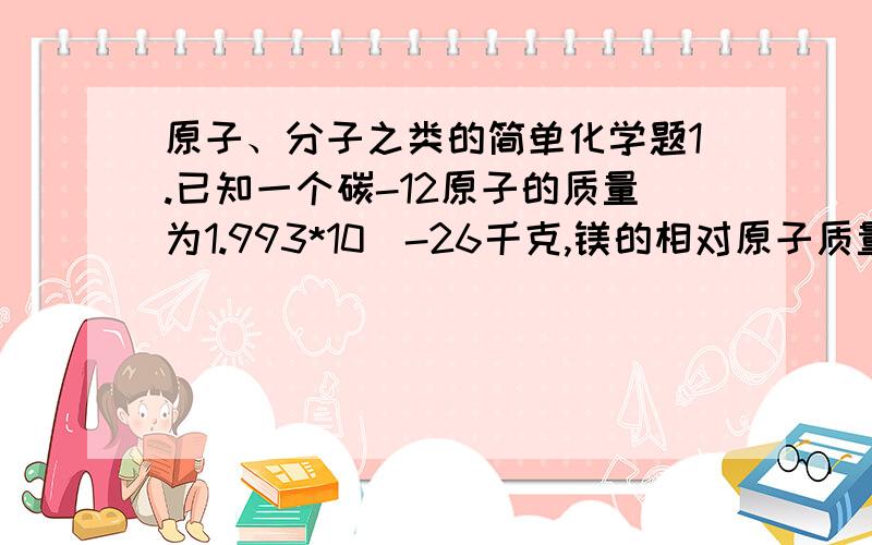 原子、分子之类的简单化学题1.已知一个碳-12原子的质量为1.993*10^-26千克,镁的相对原子质量为24,求一个镁原子的质量.2.小明同学为了测定石膏中结晶水的含量,设计了如下几个步骤：A.把适量