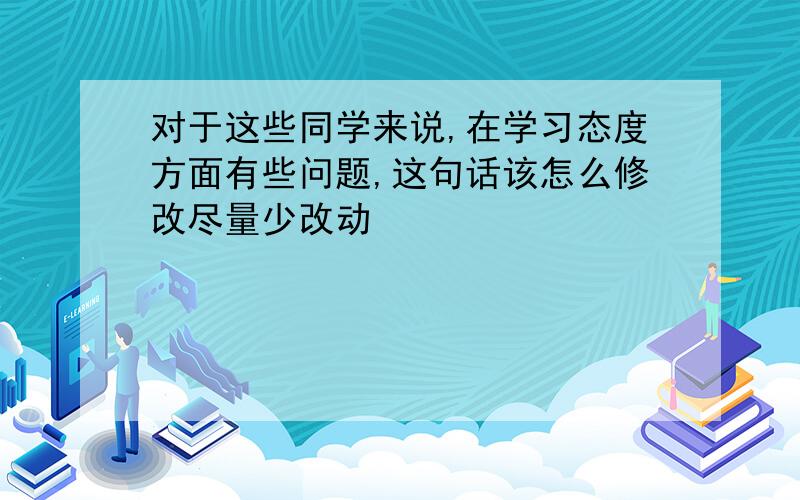 对于这些同学来说,在学习态度方面有些问题,这句话该怎么修改尽量少改动