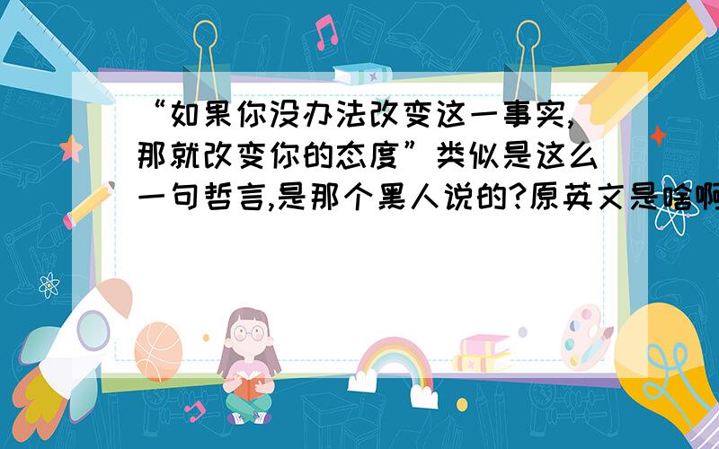 “如果你没办法改变这一事实,那就改变你的态度”类似是这么一句哲言,是那个黑人说的?原英文是啥啊?