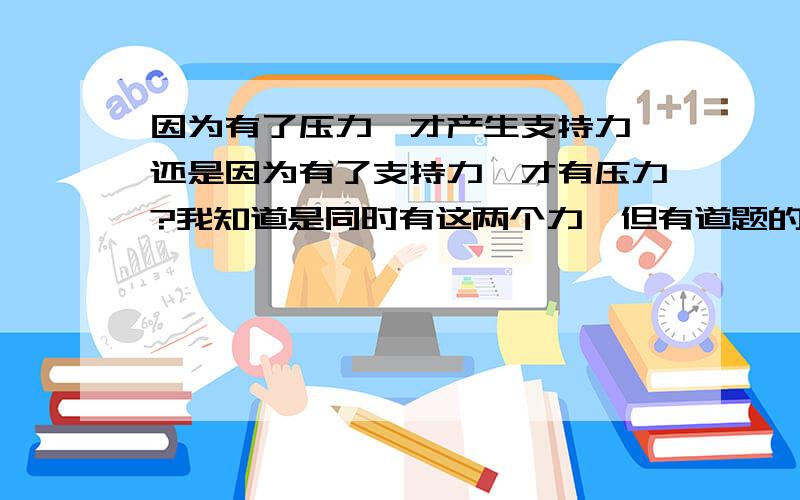 因为有了压力,才产生支持力,还是因为有了支持力,才有压力?我知道是同时有这两个力,但有道题的一个选项是桌面对物体的支持力使物体产生形变.因为物体形变,产生压力,也就是说支持力产