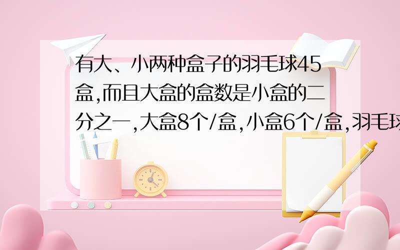 有大、小两种盒子的羽毛球45盒,而且大盒的盒数是小盒的二分之一,大盒8个/盒,小盒6个/盒,羽毛球共几个