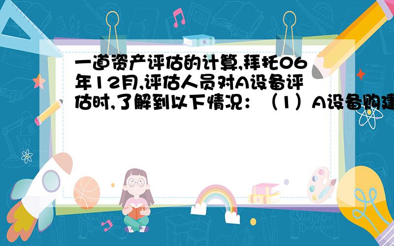 一道资产评估的计算,拜托06年12月,评估人员对A设备评估时,了解到以下情况：（1）A设备购建于96年12月,其账面价值为20万元,01年12月和04年12月进行两次技术改造,添置自动控制设施,分别支出5