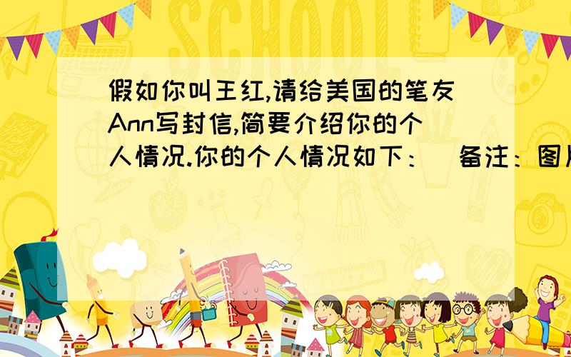 假如你叫王红,请给美国的笔友Ann写封信,简要介绍你的个人情况.你的个人情况如下：（备注：图片在下边注意：1、信的开头已给出,不计入总词数.2、词数50左右.Dear Ann,Iam very giad to be your pen f