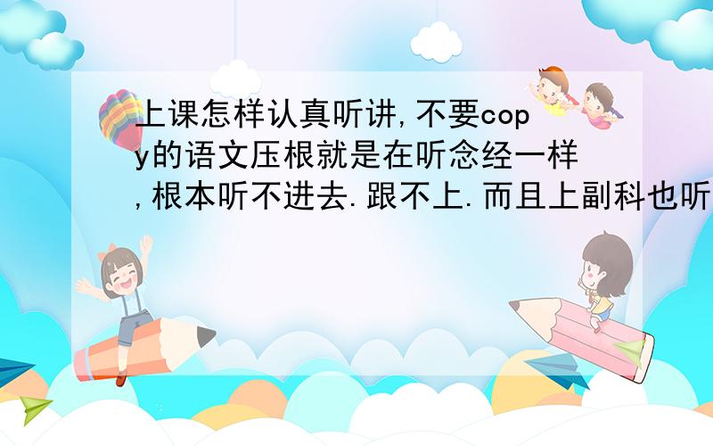 上课怎样认真听讲,不要copy的语文压根就是在听念经一样,根本听不进去.跟不上.而且上副科也听不懂,听不进而且想睡觉.站起来的方法不可行,家长说喝茶对小孩不好,于是我就没喝了,不爱喝咖