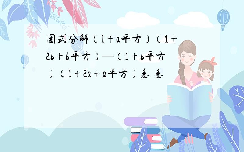 因式分解（1+a平方）（1+2b+b平方）—（1+b平方）（1+2a+a平方）急 急