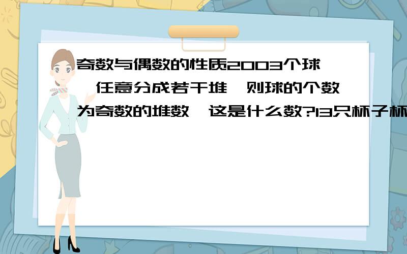 奇数与偶数的性质2003个球,任意分成若干堆,则球的个数为奇数的堆数,这是什么数?13只杯子杯口朝上放在桌子上,每次翻动其中的6只杯子,能否经过若干次翻动,将13只杯子全部杯口朝下?如果两