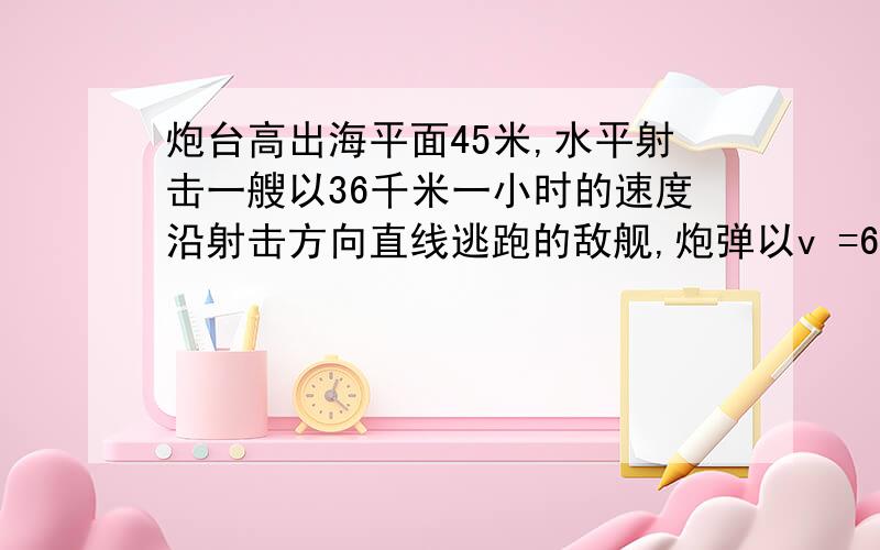 炮台高出海平面45米,水平射击一艘以36千米一小时的速度沿射击方向直线逃跑的敌舰,炮弹以v =610米一秒...炮台高出海平面45米,水平射击一艘以36千米一小时的速度沿射击方向直线逃跑的敌舰,