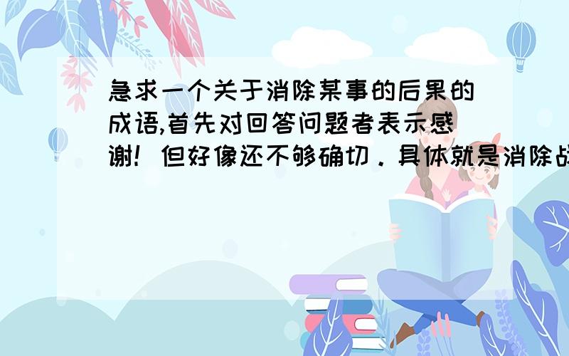 急求一个关于消除某事的后果的成语,首先对回答问题者表示感谢！但好像还不够确切。具体就是消除战争后果的成语，