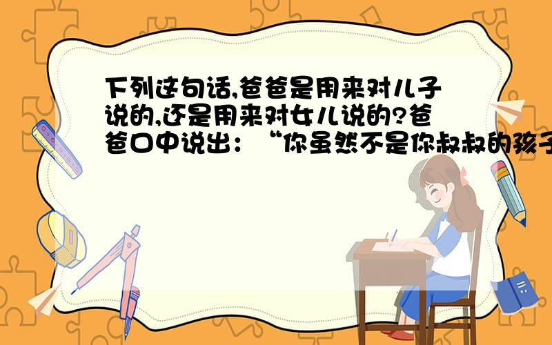 下列这句话,爸爸是用来对儿子说的,还是用来对女儿说的?爸爸口中说出：“你虽然不是你叔叔的孩子,但是,你的叔叔对你这么好,你要好好珍惜这份感情\”.