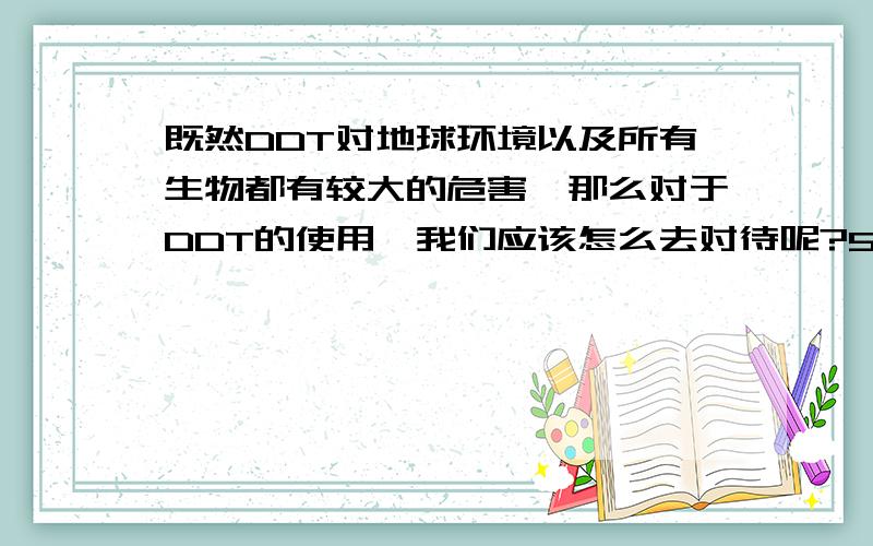 既然DDT对地球环境以及所有生物都有较大的危害,那么对于DDT的使用,我们应该怎么去对待呢?50字以内,