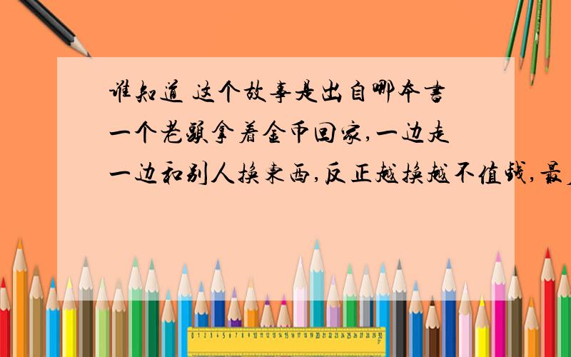 谁知道 这个故事是出自哪本书一个老头拿着金币回家,一边走一边和别人换东西,反正越换越不值钱,最后换了一根针.回家后,他老伴并没有责怪他,也正好他老伴正需要一根针.小时候看过的,是