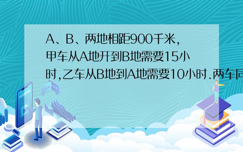 A、B、两地相距900千米,甲车从A地开到B地需要15小时,乙车从B地到A地需要10小时.两车同时从两地开出,相遇时,甲车距B地还有多少千米?急 算式