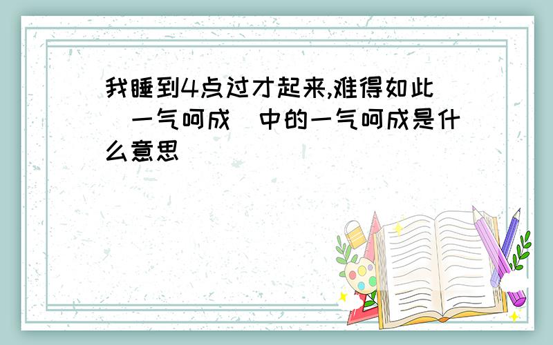 我睡到4点过才起来,难得如此＂一气呵成＂中的一气呵成是什么意思