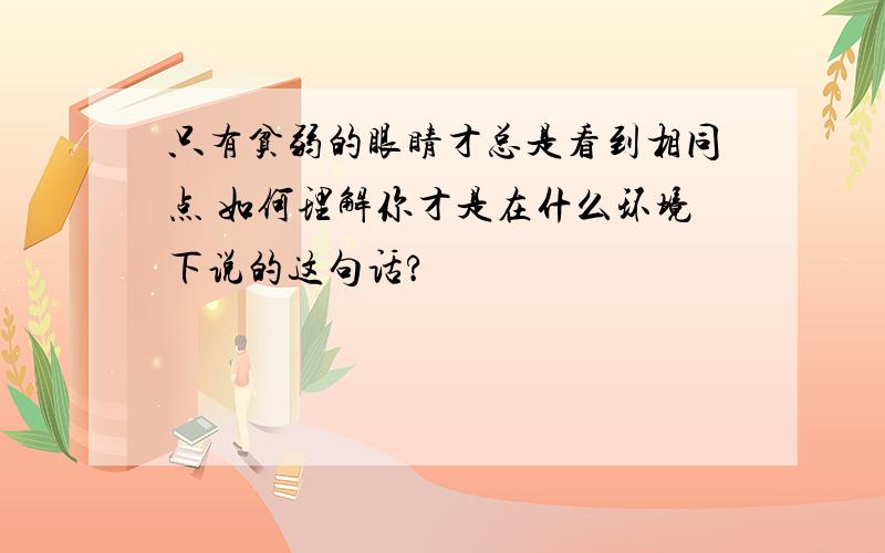 只有贫弱的眼睛才总是看到相同点 如何理解你才是在什么环境下说的这句话?