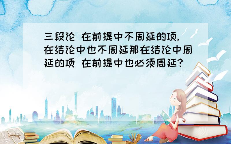 三段论 在前提中不周延的项,在结论中也不周延那在结论中周延的项 在前提中也必须周延?