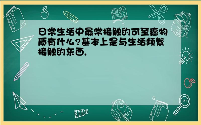 日常生活中最常接触的可至癌物质有什么?基本上是与生活频繁接触的东西,