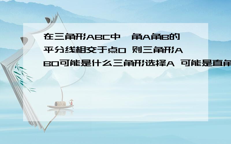 在三角形ABC中,角A角B的平分线相交于点O 则三角形ABO可能是什么三角形选择A 可能是直角三角形 B 可能是锐角三角形 C 一定是钝角三角形 D 以上都有可能 最好写出证明过程 谢拉