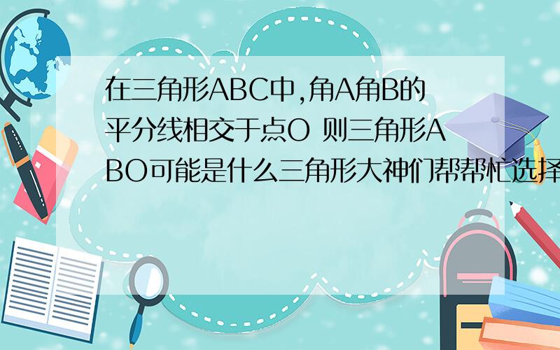 在三角形ABC中,角A角B的平分线相交于点O 则三角形ABO可能是什么三角形大神们帮帮忙选择A 可能是直角三角形 B 可能是锐角三角形 C 一定是钝角三角形 D 以上都有可能 最好写出证明过程 谢拉