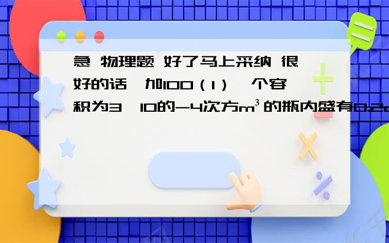 急 物理题 好了马上采纳 很好的话,加100（1）一个容积为3×10的-4次方m³的瓶内盛有0.2dm³的水,一只口渴的乌鸦,每次将一块质量为0.01kg的小石子投入瓶中,当乌鸦投了25块相同的小石子后,