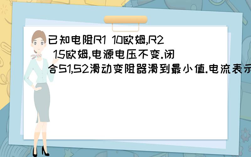 已知电阻R1 10欧姆,R2 15欧姆,电源电压不变.闭合S1,S2滑动变阻器滑到最小值.电流表示数0.5A.求电源电压