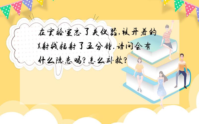 在实验室忘了关仪器,被开着的X射线辐射了五分钟.请问会有什么隐患吗?怎么补救?