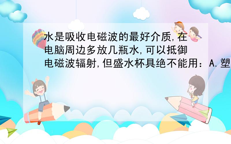 水是吸收电磁波的最好介质,在电脑周边多放几瓶水,可以抵御电磁波辐射,但盛水杯具绝不能用：A.塑料杯 B.玻璃杯 C.金属杯