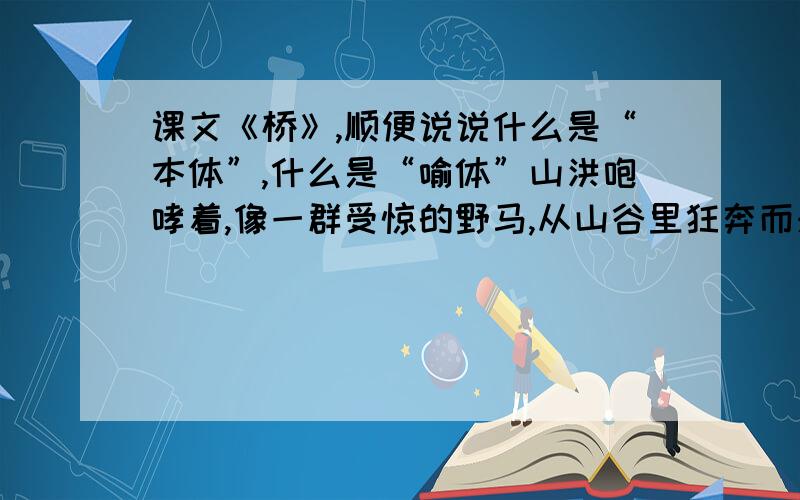 课文《桥》,顺便说说什么是“本体”,什么是“喻体”山洪咆哮着,像一群受惊的野马,从山谷里狂奔而来,势不可挡 这句话的本体是（）,喻体是（）,形象地写出了山洪的