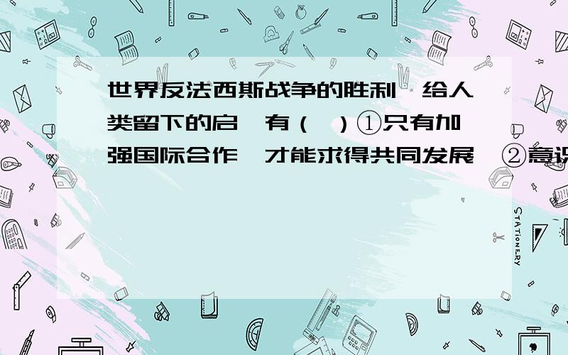 世界反法西斯战争的胜利,给人类留下的启迪有（ ）①只有加强国际合作,才能求得共同发展  ②意识形态不同的国家,始终难以合作  ③所有国家应互不侵犯、和平共处  ④和平来之不易,世界